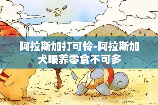 阿拉斯加打可憐-阿拉斯加犬喂養零食不可多