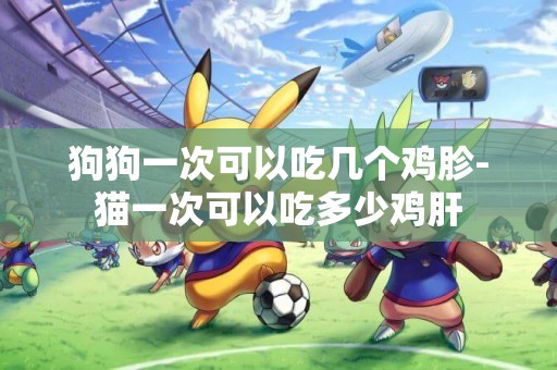 狗狗一次可以吃幾個雞胗-貓一次可以吃多少雞肝