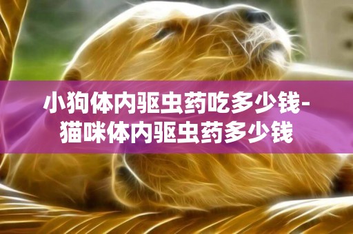 小狗體內驅蟲藥吃多少錢-貓咪體內驅蟲藥多少錢