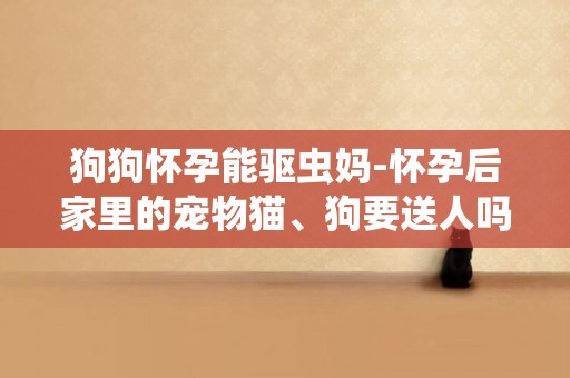狗狗懷孕能驅蟲媽-懷孕后家里的寵物貓、狗要送人嗎