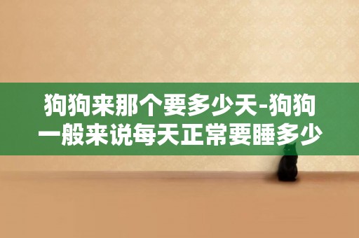 狗狗來那個要多少天-狗狗一般來說每天正常要睡多少個小時