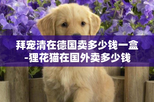 拜寵清在德國賣多少錢一盒-貍花貓在國外賣多少錢