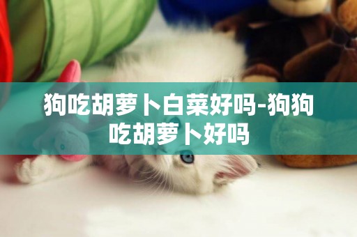狗吃胡蘿卜白菜好嗎-狗狗吃胡蘿卜好嗎