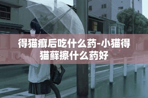 得貓癬后吃什么藥-小貓得貓蘚擦什么藥好