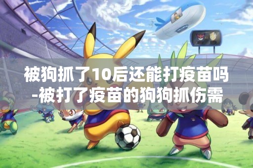 被狗抓了10后還能打疫苗嗎-被打了疫苗的狗狗抓傷需要打針嗎