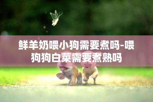 鮮羊奶喂小狗需要煮嗎-喂狗狗白菜需要煮熟嗎