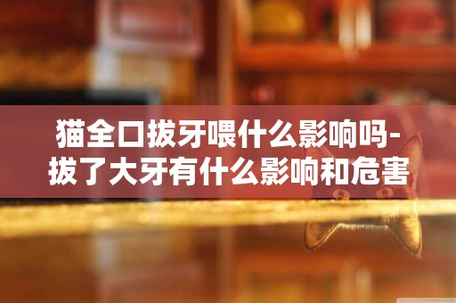 貓全口拔牙喂什么影響嗎-拔了大牙有什么影響和危害