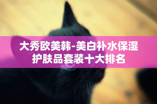 大秀歐美韓-美白補水保濕護膚品套裝十大排名