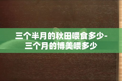 三個半月的秋田喂食多少-三個月的博美喂多少