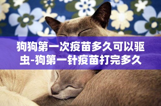 狗狗第一次疫苗多久可以驅蟲-狗第一針疫苗打完多久可以洗澡