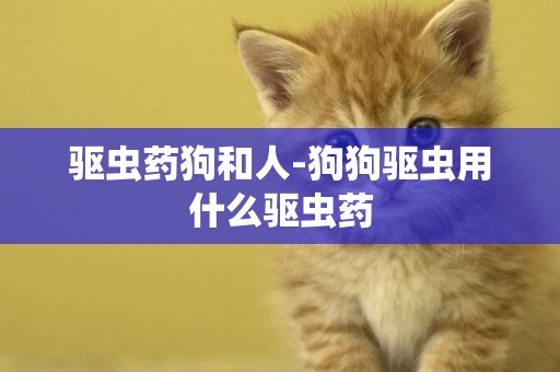 驅蟲藥狗和人-狗狗驅蟲用什么驅蟲藥