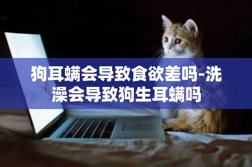 狗耳螨會導致食欲差嗎-洗澡會導致狗生耳螨嗎