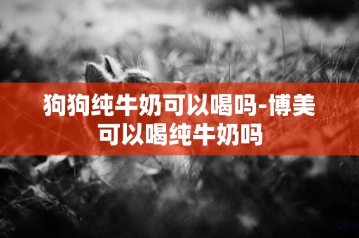 狗狗純牛奶可以喝嗎-博美可以喝純牛奶嗎