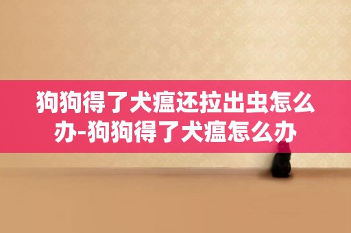 狗狗得了犬瘟還拉出蟲怎么辦-狗狗得了犬瘟怎么辦