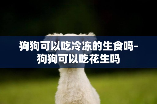 狗狗可以吃冷凍的生食嗎-狗狗可以吃花生嗎