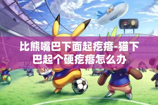 比熊嘴巴下面起疙瘩-貓下巴起個硬疙瘩怎么辦