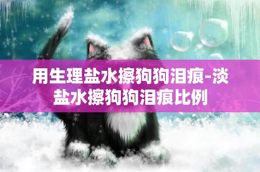 用生理鹽水擦狗狗淚痕-淡鹽水擦狗狗淚痕比例