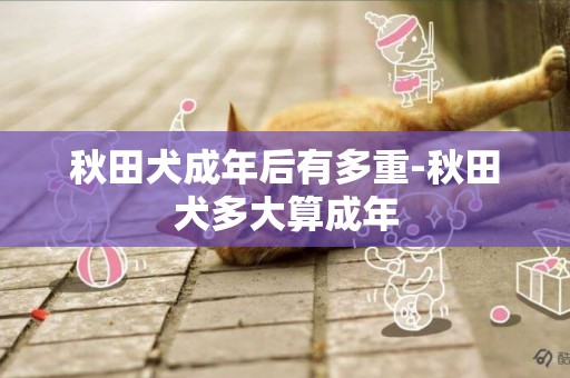 秋田犬成年后有多重-秋田犬多大算成年