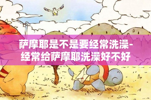 薩摩耶是不是要經常洗澡-經常給薩摩耶洗澡好不好