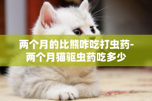 兩個月的比熊咋吃打蟲藥-兩個月貓驅蟲藥吃多少