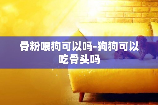 骨粉喂狗可以嗎-狗狗可以吃骨頭嗎