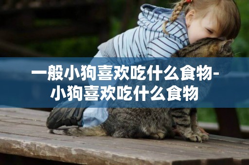 一般小狗喜歡吃什么食物-小狗喜歡吃什么食物