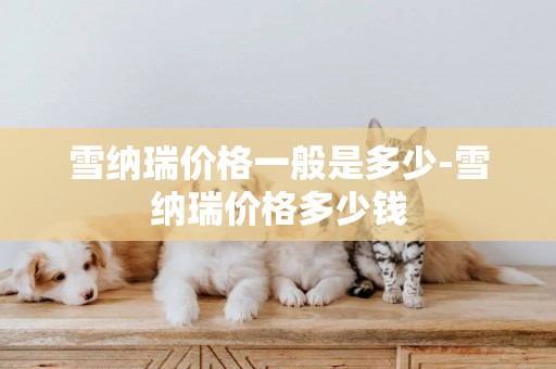 雪納瑞價格一般是多少-雪納瑞價格多少錢