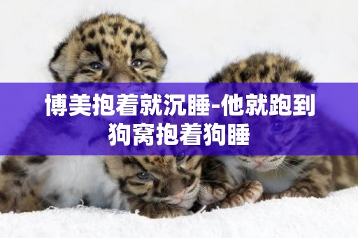 博美抱著就沉睡-他就跑到狗窩抱著狗睡