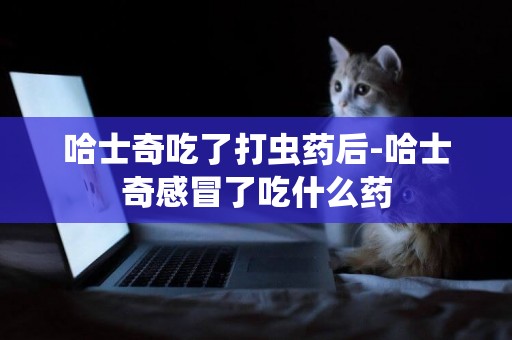 哈士奇吃了打蟲藥后-哈士奇感冒了吃什么藥
