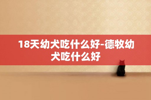 18天幼犬吃什么好-德牧幼犬吃什么好
