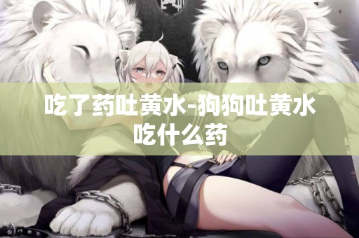 吃了藥吐黃水-狗狗吐黃水吃什么藥
