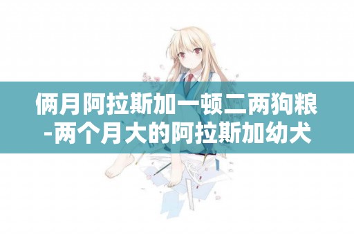 倆月阿拉斯加一頓二兩狗糧-兩個月大的阿拉斯加幼犬一頓喂多少狗糧