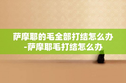 薩摩耶的毛全部打結怎么辦-薩摩耶毛打結怎么辦
