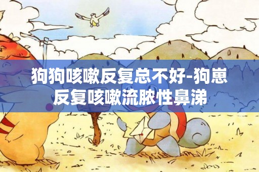 狗狗咳嗽反復總不好-狗崽反復咳嗽流膿性鼻涕