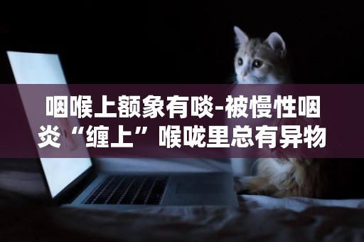 咽喉上額象有啖-被慢性咽炎“纏上”喉嚨里總有異物感