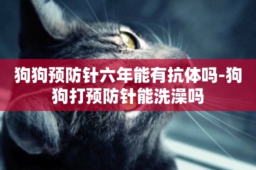 狗狗預防針六年能有抗體嗎-狗狗打預防針能洗澡嗎