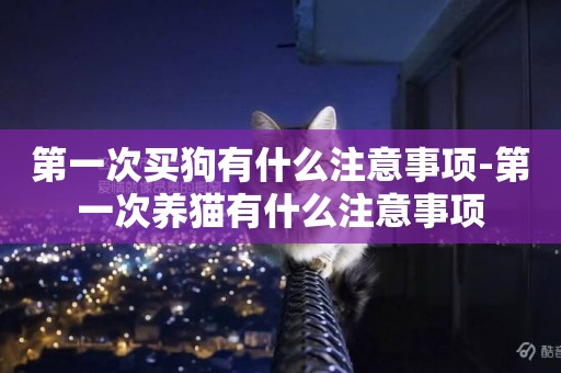 第一次買狗有什么注意事項-第一次養貓有什么注意事項