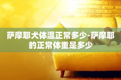 薩摩耶犬體溫正常多少-薩摩耶的正常體重是多少