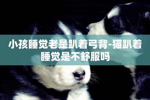 小孩睡覺老是趴著弓背-貓趴著睡覺是不舒服嗎