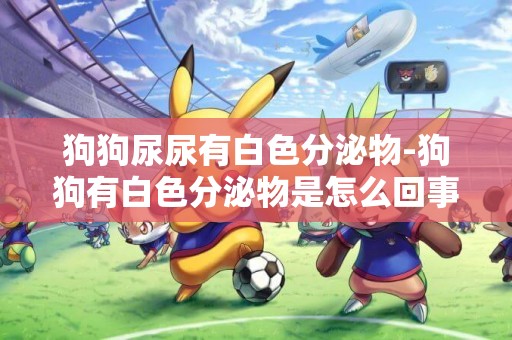 狗狗尿尿有白色分泌物-狗狗有白色分泌物是怎么回事