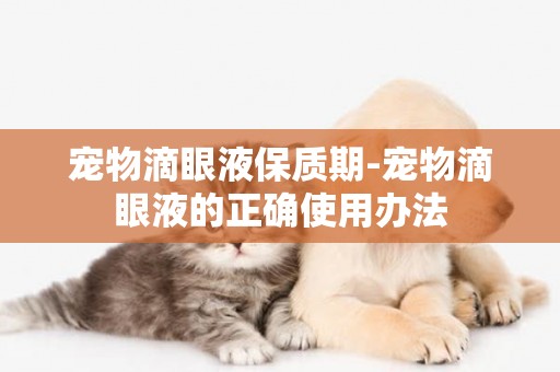 寵物滴眼液保質期-寵物滴眼液的正確使用辦法