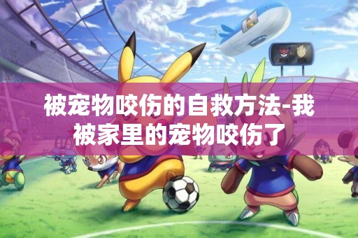 被寵物咬傷的自救方法-我被家里的寵物咬傷了