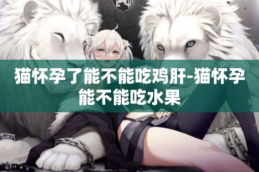 貓懷孕了能不能吃雞肝-貓懷孕能不能吃水果