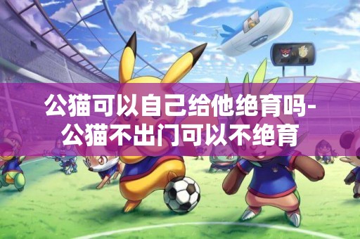 公貓可以自己給他絕育嗎-公貓不出門可以不絕育