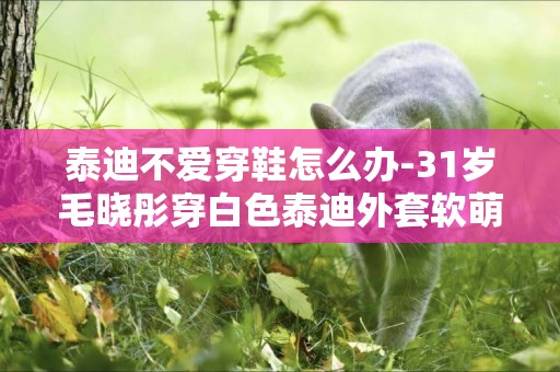 泰迪不愛穿鞋怎么辦-31歲毛曉彤穿白色泰迪外套軟萌可愛