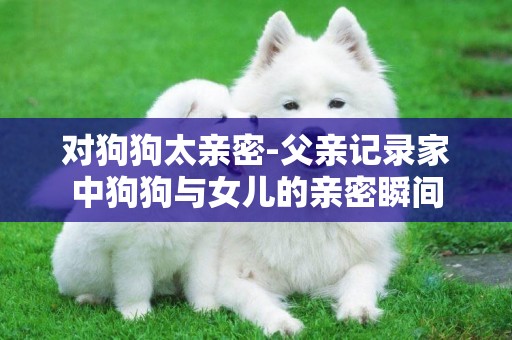 對狗狗太親密-父親記錄家中狗狗與女兒的親密瞬間
