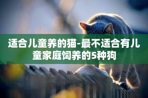 適合兒童養的貓-最不適合有兒童家庭飼養的5種狗