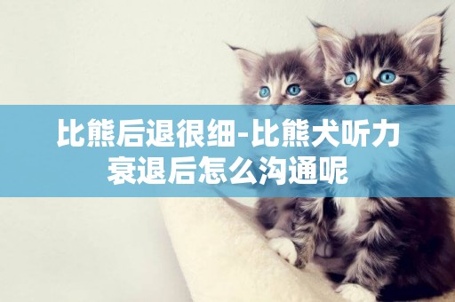 比熊后退很細-比熊犬聽力衰退后怎么溝通呢