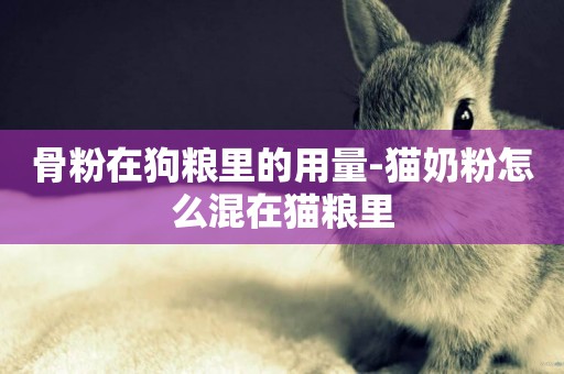骨粉在狗糧里的用量-貓奶粉怎么混在貓糧里