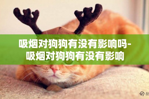 吸煙對狗狗有沒有影響嗎-吸煙對狗狗有沒有影響